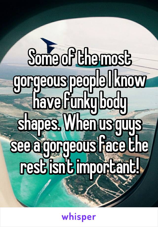 Some of the most gorgeous people I know have funky body shapes. When us guys see a gorgeous face the rest isn't important!