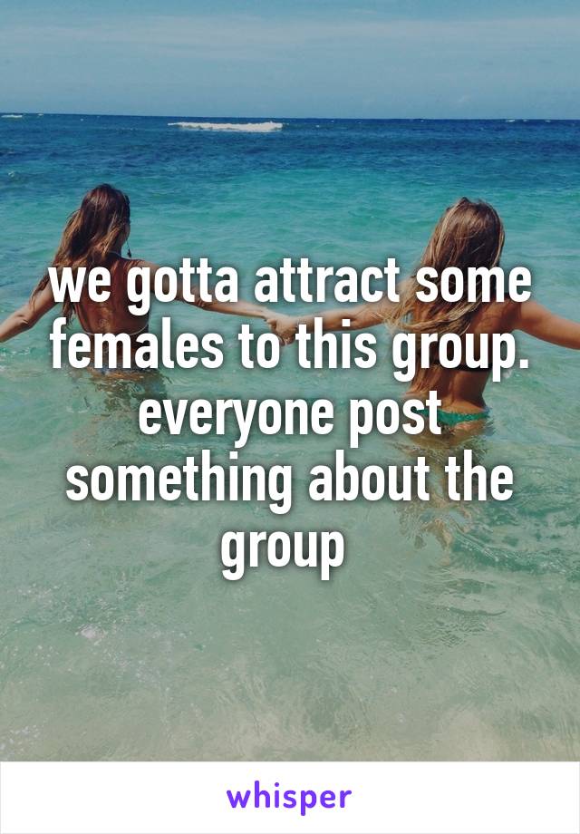 we gotta attract some females to this group. everyone post something about the group 