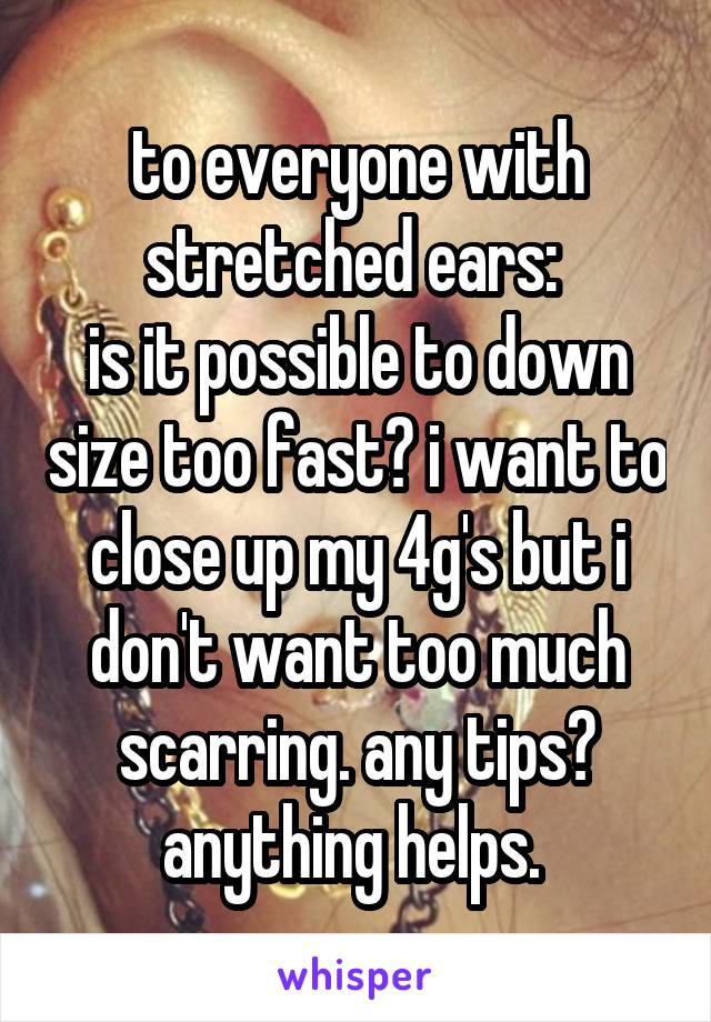 to everyone with stretched ears: 
is it possible to down size too fast? i want to close up my 4g's but i don't want too much scarring. any tips? anything helps. 