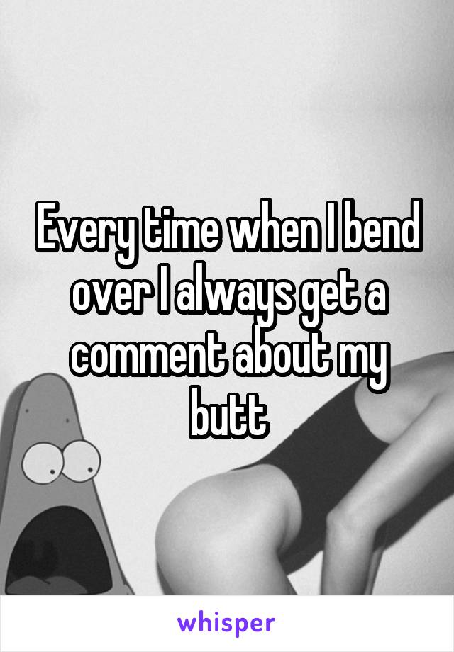 Every time when I bend over I always get a comment about my butt