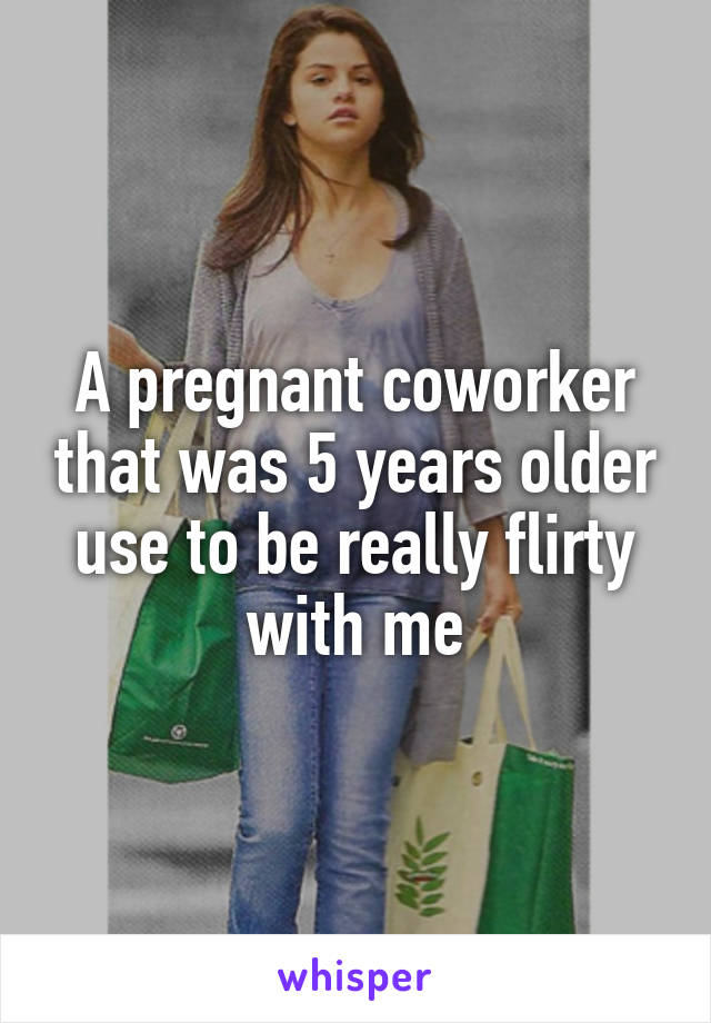 A pregnant coworker that was 5 years older use to be really flirty with me