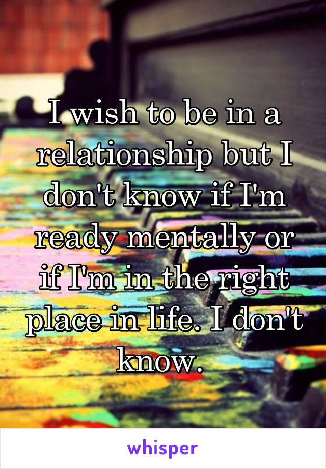 I wish to be in a relationship but I don't know if I'm ready mentally or if I'm in the right place in life. I don't know. 