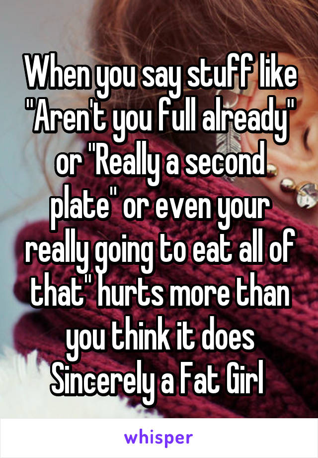 When you say stuff like "Aren't you full already" or "Really a second plate" or even your really going to eat all of that" hurts more than you think it does Sincerely a Fat Girl 