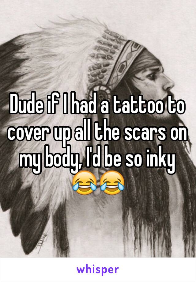 Dude if I had a tattoo to cover up all the scars on my body, I'd be so inky 😂😂