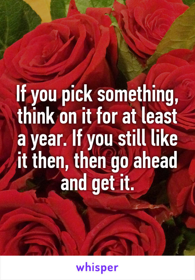 If you pick something, think on it for at least a year. If you still like it then, then go ahead and get it.