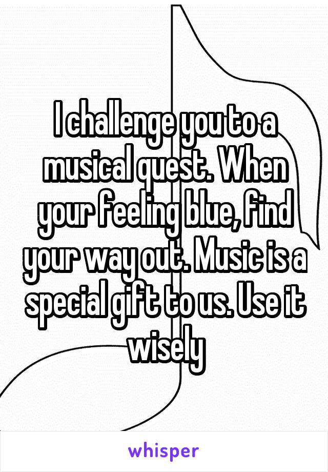 I challenge you to a musical quest. When your feeling blue, find your way out. Music is a special gift to us. Use it wisely