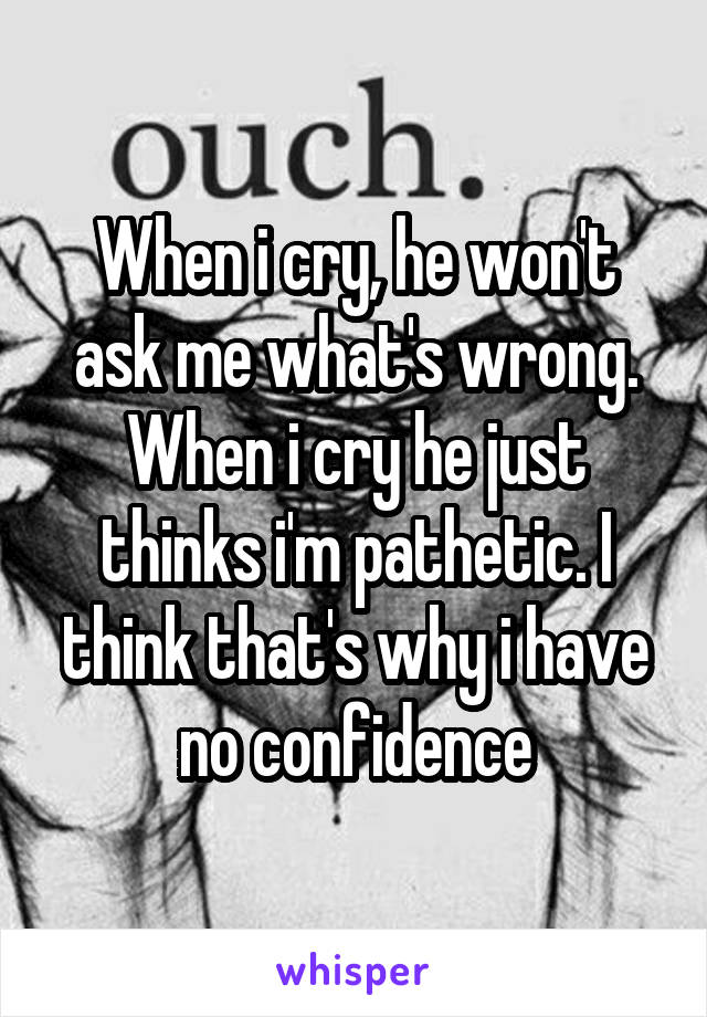 When i cry, he won't ask me what's wrong. When i cry he just thinks i'm pathetic. I think that's why i have no confidence