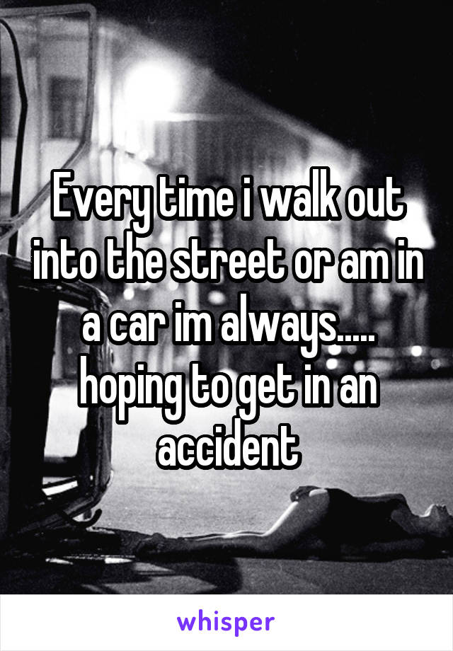 Every time i walk out into the street or am in a car im always..... hoping to get in an accident