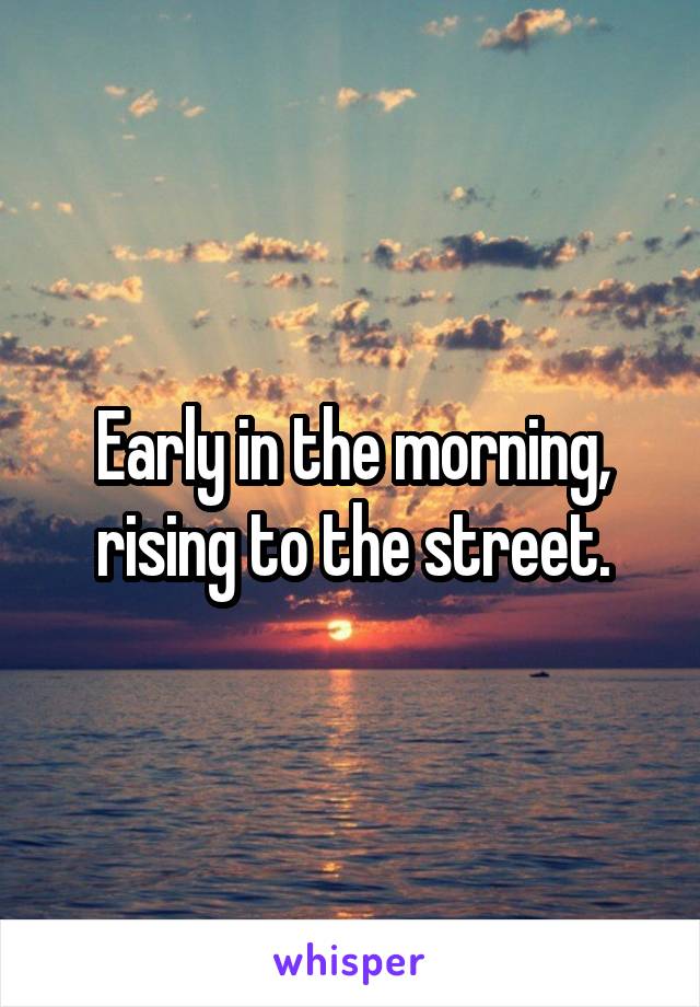 Early in the morning, rising to the street.