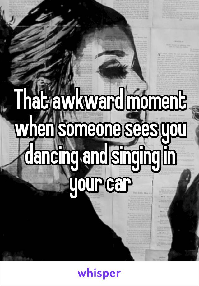 That awkward moment when someone sees you dancing and singing in your car