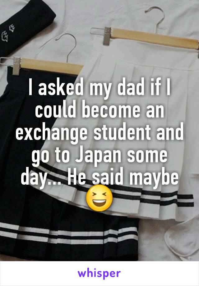 I asked my dad if I could become an exchange student and go to Japan some day... He said maybe 😆