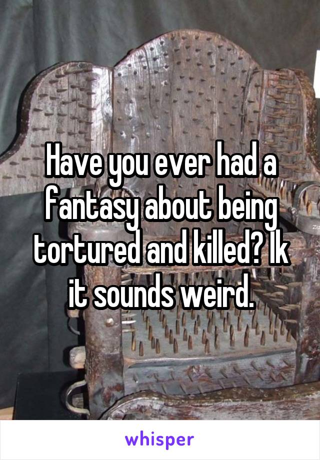 Have you ever had a fantasy about being tortured and killed? Ik it sounds weird.