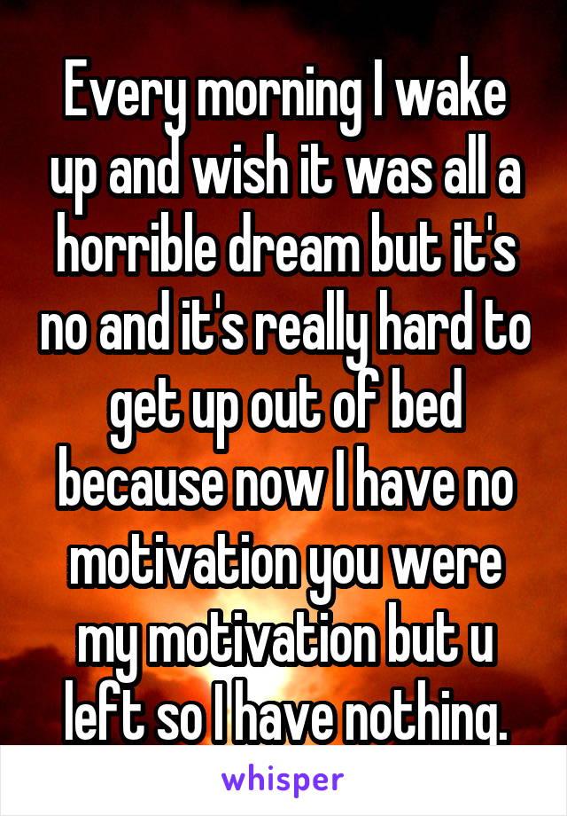 Every morning I wake up and wish it was all a horrible dream but it's no and it's really hard to get up out of bed because now I have no motivation you were my motivation but u left so I have nothing.