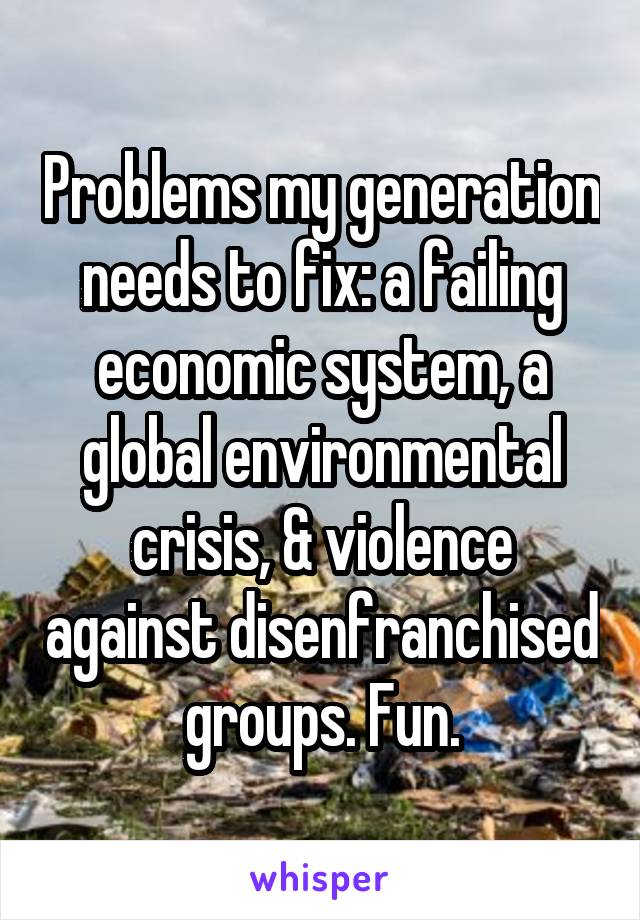 Problems my generation needs to fix: a failing economic system, a global environmental crisis, & violence against disenfranchised groups. Fun.