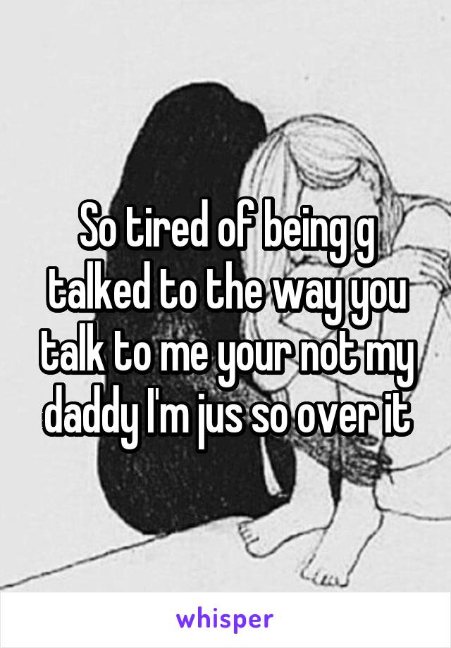 So tired of being g talked to the way you talk to me your not my daddy I'm jus so over it