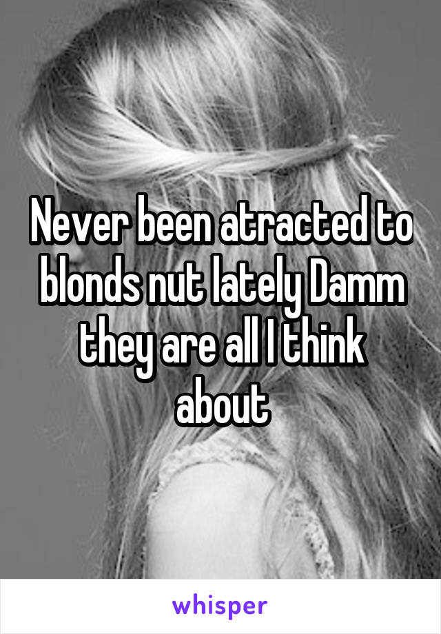 Never been atracted to blonds nut lately Damm they are all I think about