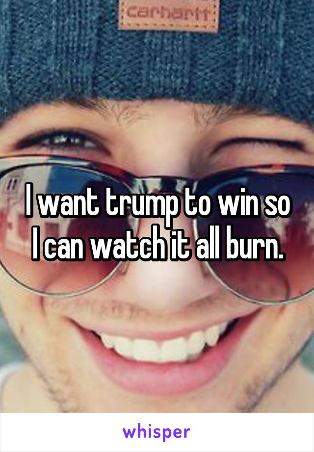 I want trump to win so I can watch it all burn.