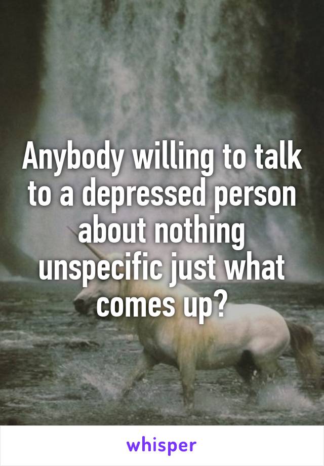 Anybody willing to talk to a depressed person about nothing unspecific just what comes up?