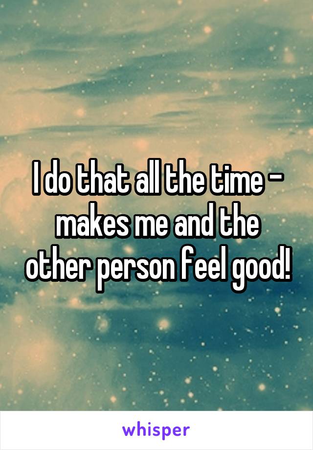 I do that all the time - makes me and the other person feel good!