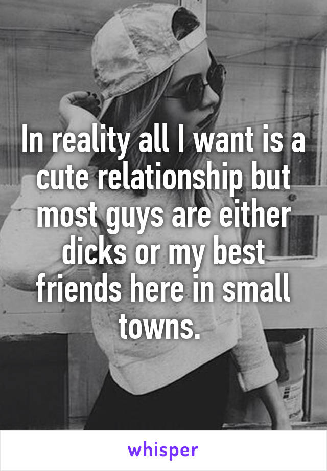 In reality all I want is a cute relationship but most guys are either dicks or my best friends here in small towns. 