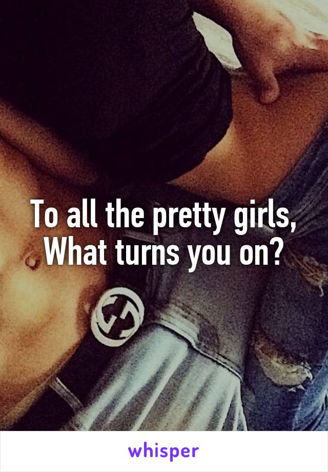 To all the pretty girls,
What turns you on?