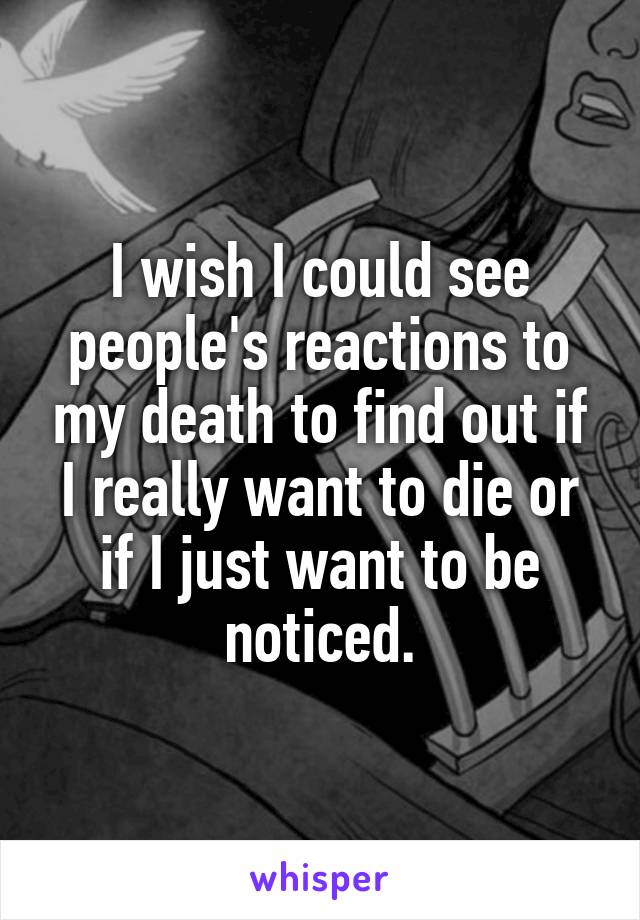 I wish I could see people's reactions to my death to find out if I really want to die or if I just want to be noticed.