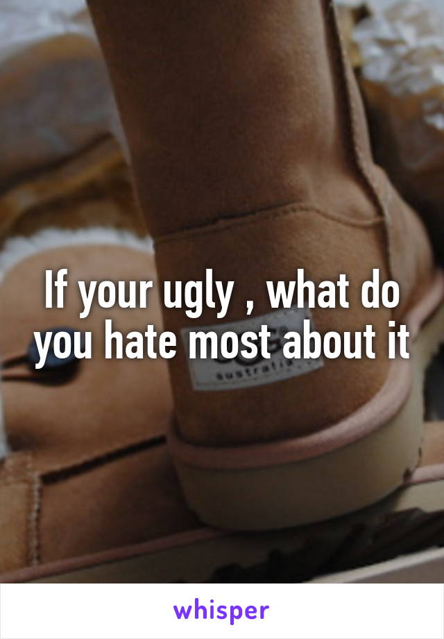 If your ugly , what do you hate most about it