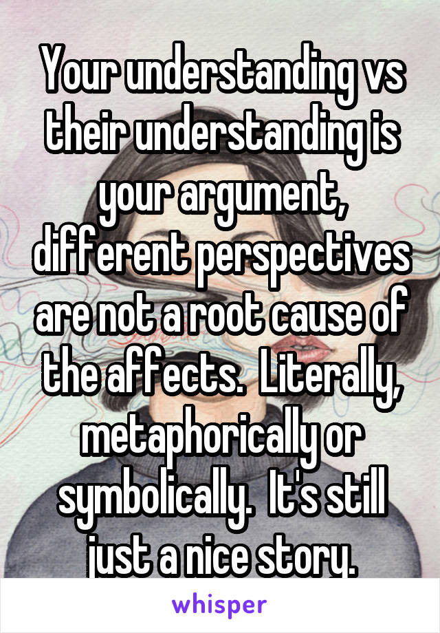Your understanding vs their understanding is your argument, different perspectives are not a root cause of the affects.  Literally, metaphorically or symbolically.  It's still just a nice story.