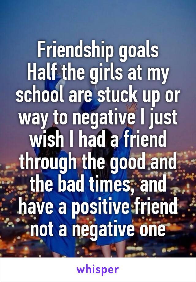 Friendship goals
Half the girls at my school are stuck up or way to negative I just wish I had a friend through the good and the bad times, and have a positive friend not a negative one