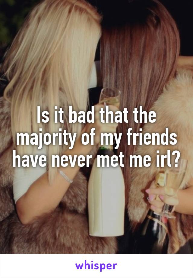 Is it bad that the majority of my friends have never met me irl?