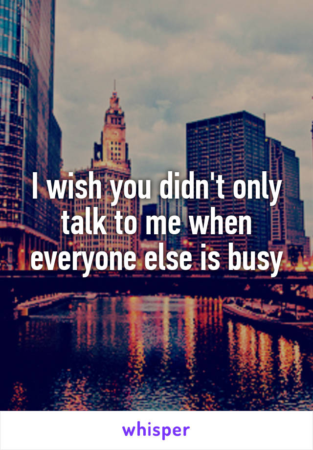 I wish you didn't only talk to me when everyone else is busy