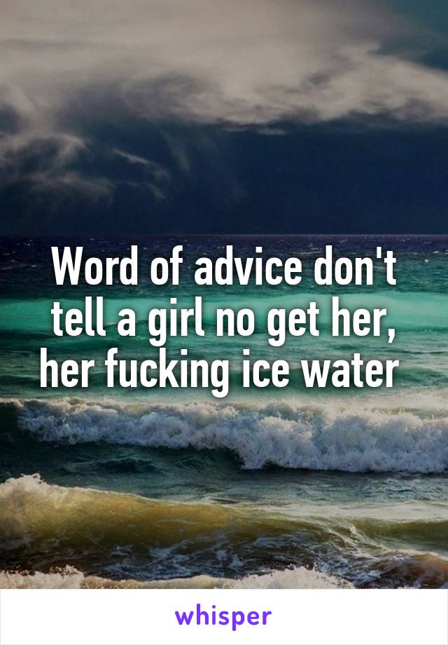 Word of advice don't tell a girl no get her, her fucking ice water 