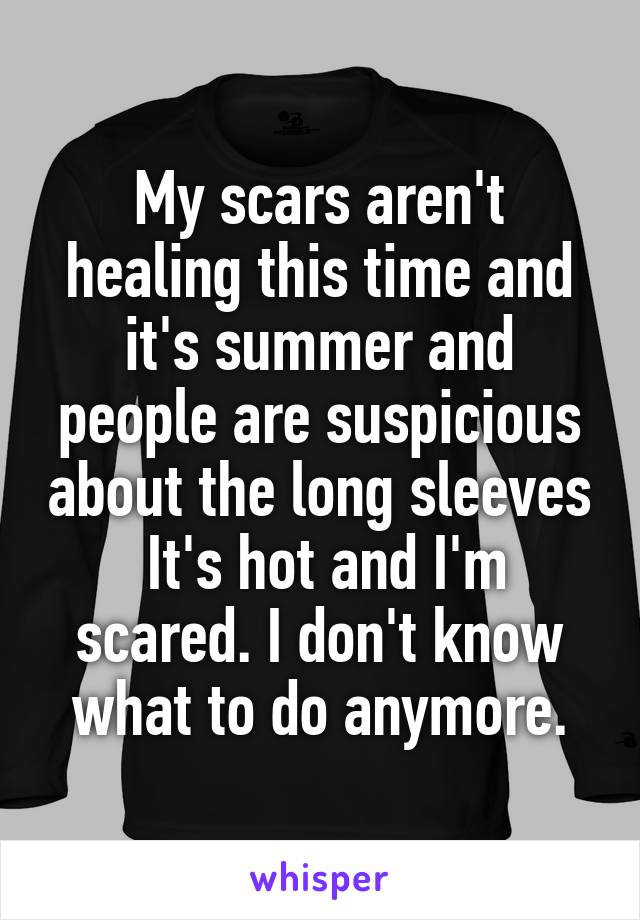 My scars aren't healing this time and it's summer and people are suspicious about the long sleeves
 It's hot and I'm scared. I don't know what to do anymore.