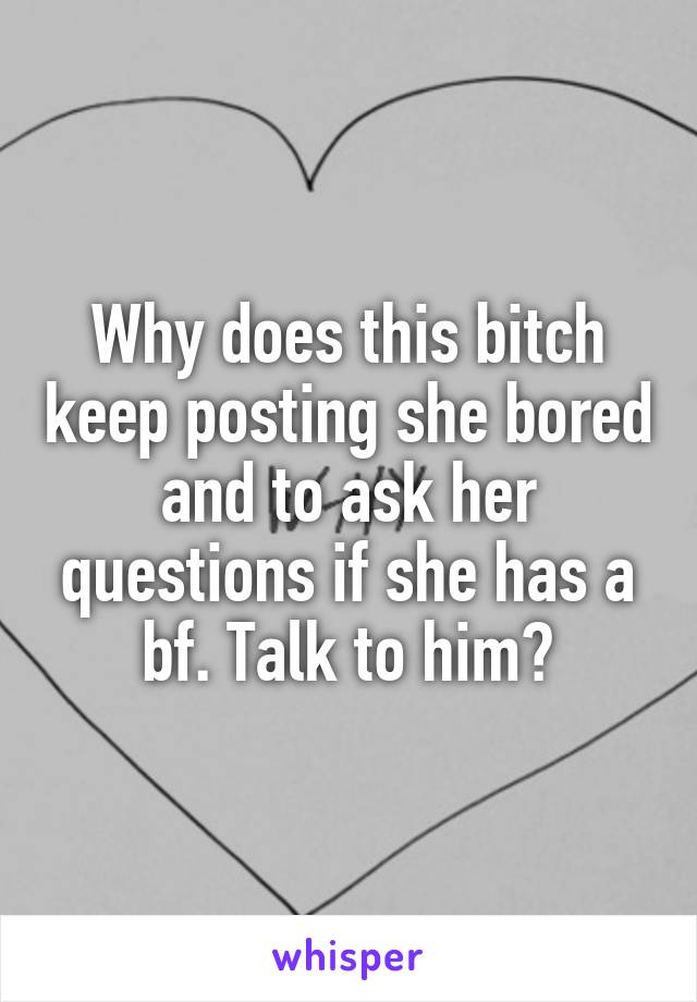 Why does this bitch keep posting she bored and to ask her questions if she has a bf. Talk to him?