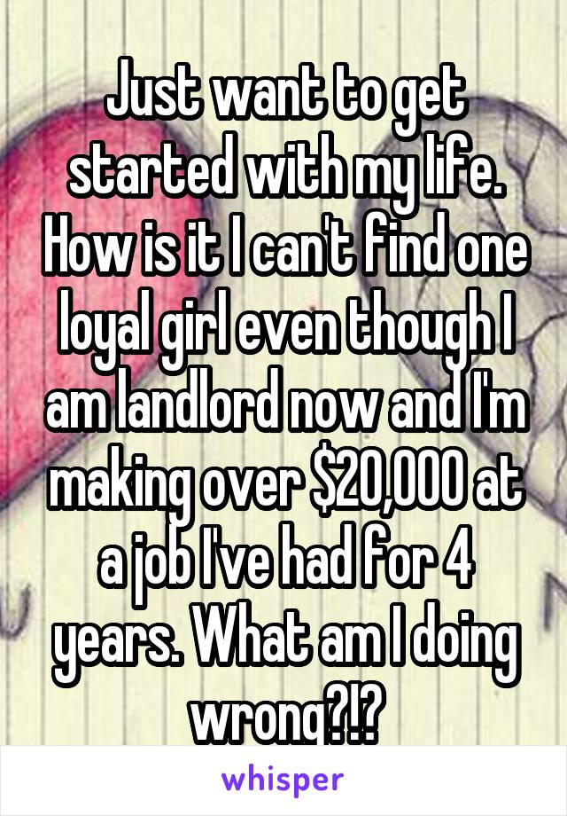 Just want to get started with my life. How is it I can't find one loyal girl even though I am landlord now and I'm making over $20,000 at a job I've had for 4 years. What am I doing wrong?!?