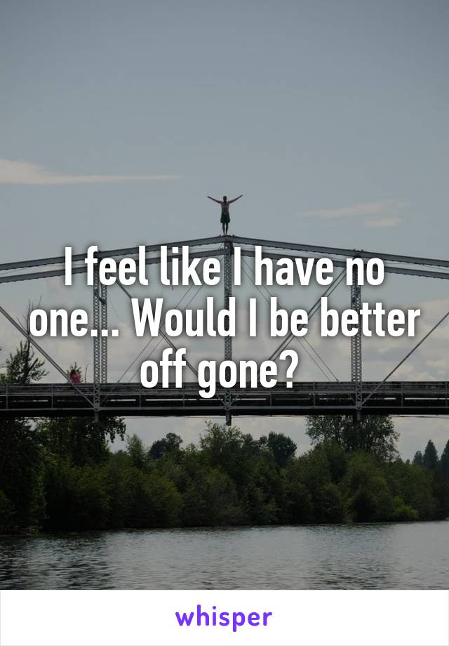 I feel like I have no one... Would I be better off gone? 