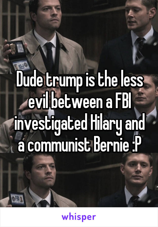 Dude trump is the less evil between a FBI investigated Hilary and a communist Bernie :P