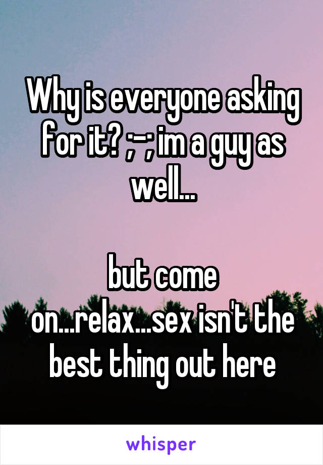 Why is everyone asking for it? ;-; im a guy as well...

but come on...relax...sex isn't the best thing out here