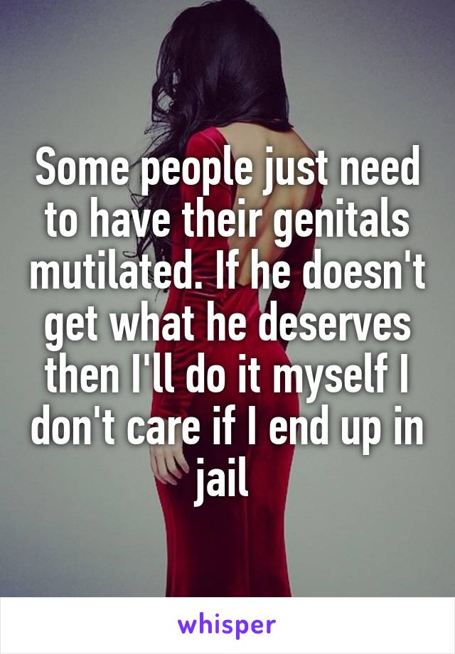 Some people just need to have their genitals mutilated. If he doesn't get what he deserves then I'll do it myself I don't care if I end up in jail 