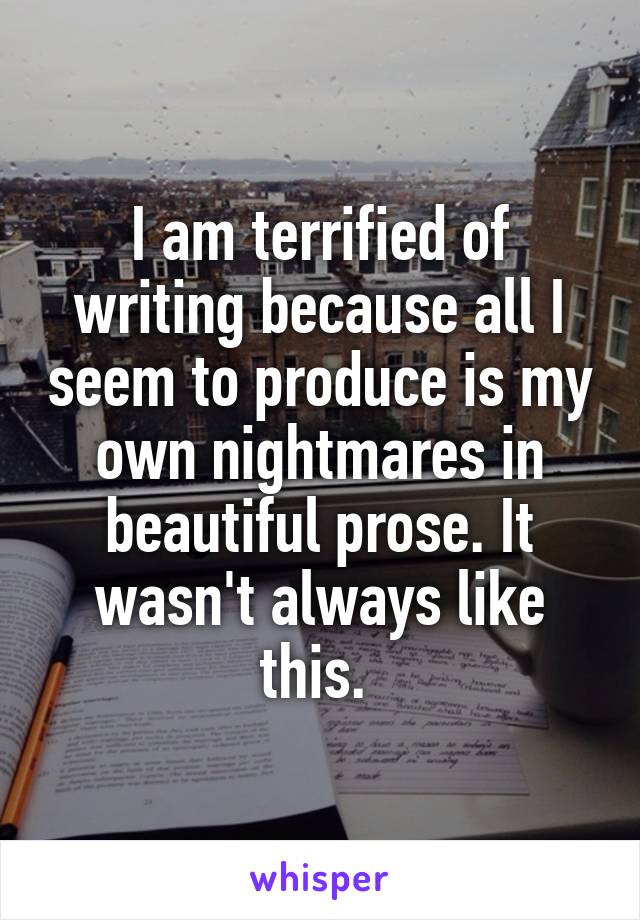 I am terrified of writing because all I seem to produce is my own nightmares in beautiful prose. It wasn't always like this. 