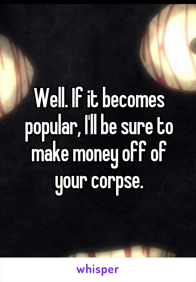 Well. If it becomes popular, I'll be sure to make money off of your corpse.