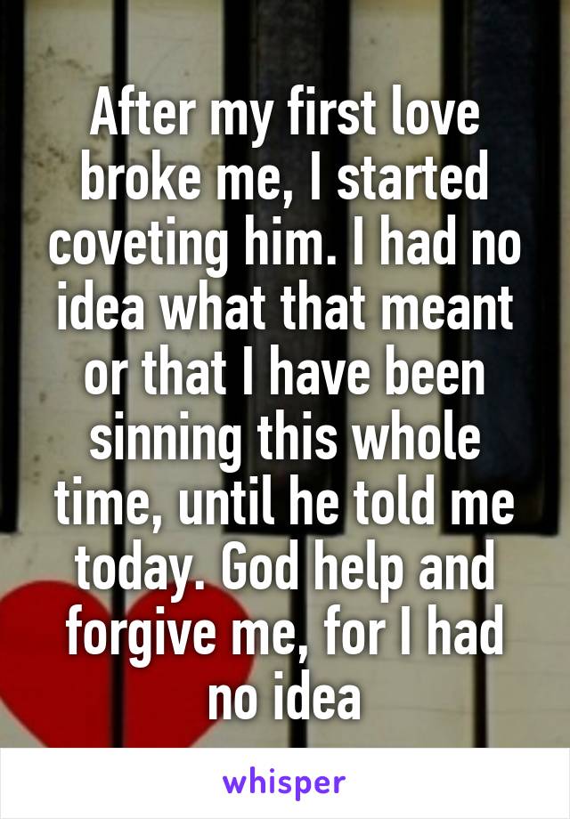 After my first love broke me, I started coveting him. I had no idea what that meant or that I have been sinning this whole time, until he told me today. God help and forgive me, for I had no idea