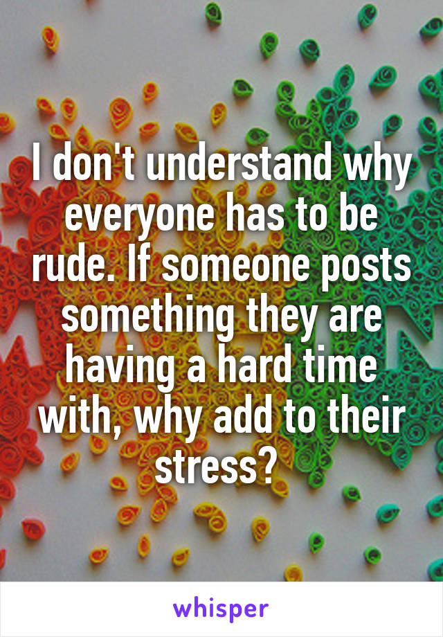 I don't understand why everyone has to be rude. If someone posts something they are having a hard time with, why add to their stress? 