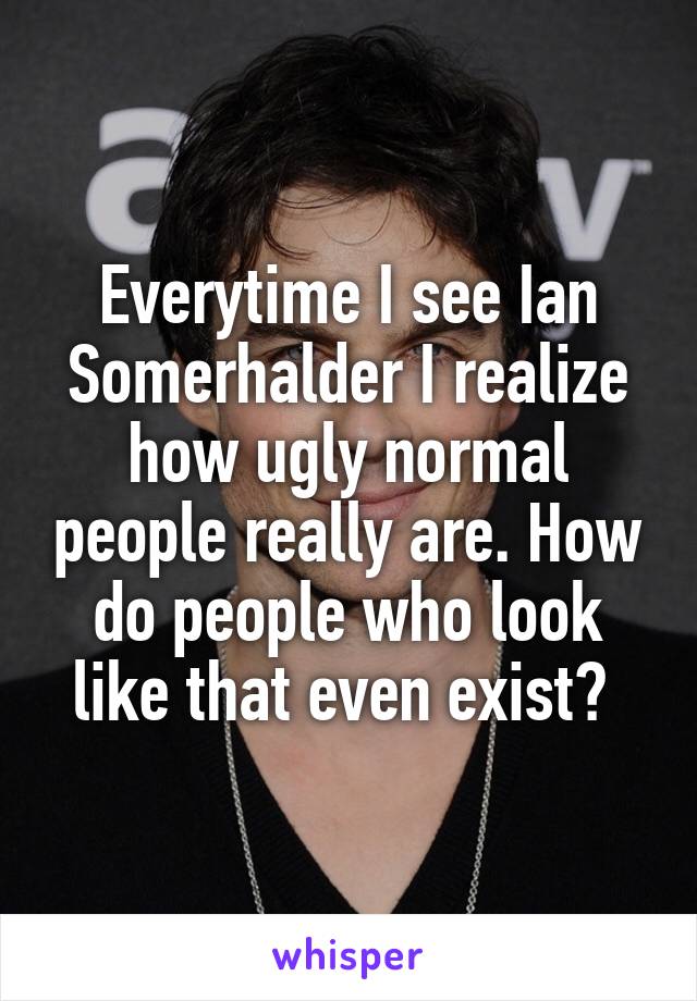 Everytime I see Ian Somerhalder I realize how ugly normal people really are. How do people who look like that even exist? 