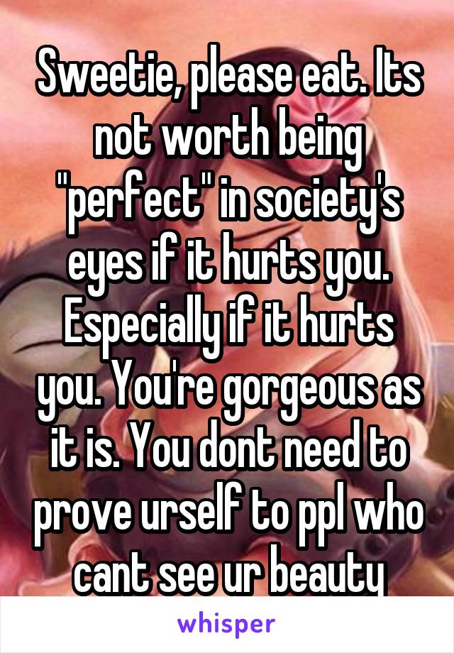 Sweetie, please eat. Its not worth being "perfect" in society's eyes if it hurts you. Especially if it hurts you. You're gorgeous as it is. You dont need to prove urself to ppl who cant see ur beauty