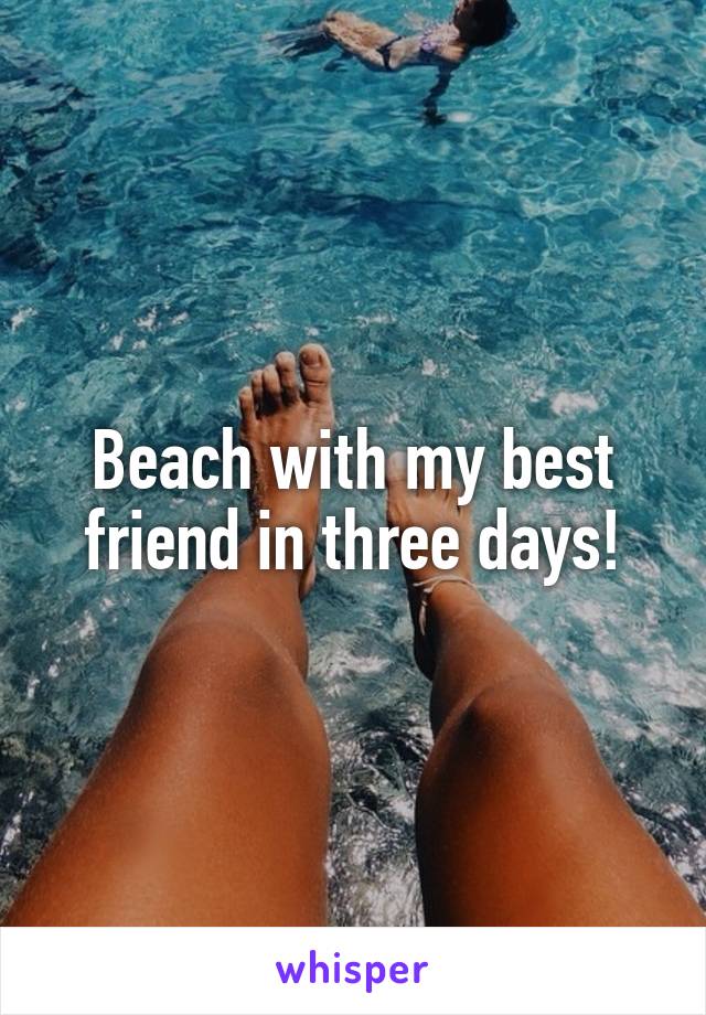 Beach with my best friend in three days!