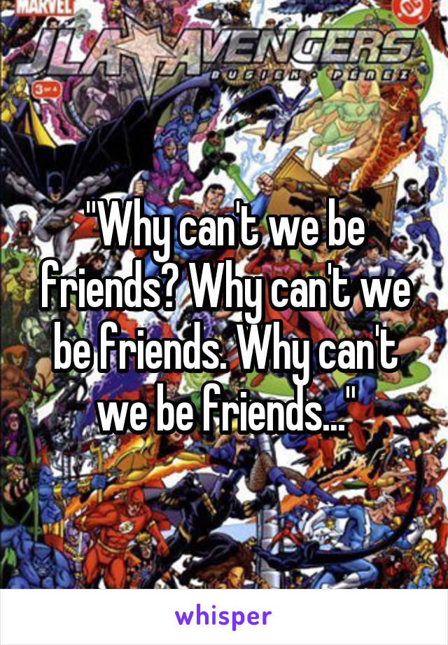 "Why can't we be friends? Why can't we be friends. Why can't we be friends..."