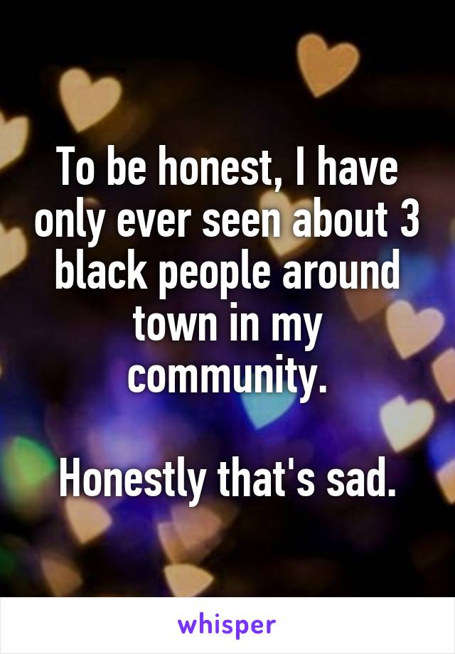 To be honest, I have only ever seen about 3 black people around town in my community.

Honestly that's sad.