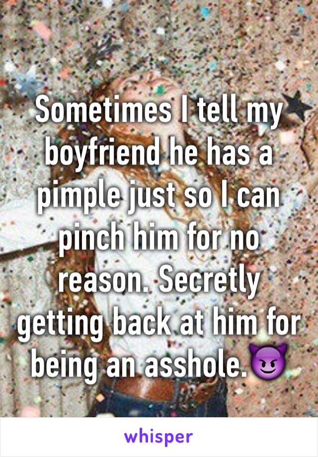 Sometimes I tell my boyfriend he has a pimple just so I can pinch him for no reason. Secretly getting back at him for being an asshole.😈