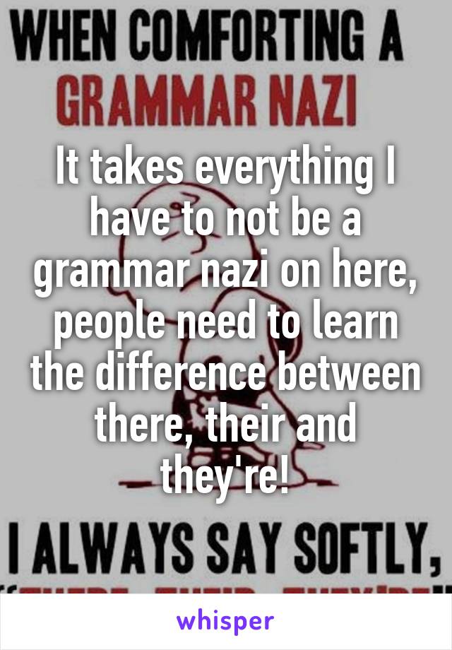 It takes everything I have to not be a grammar nazi on here, people need to learn the difference between there, their and they're!